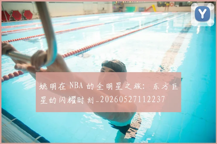 姚明在 NBA 的全明星之旅:东方巨星的闪耀时刻_20260527112237