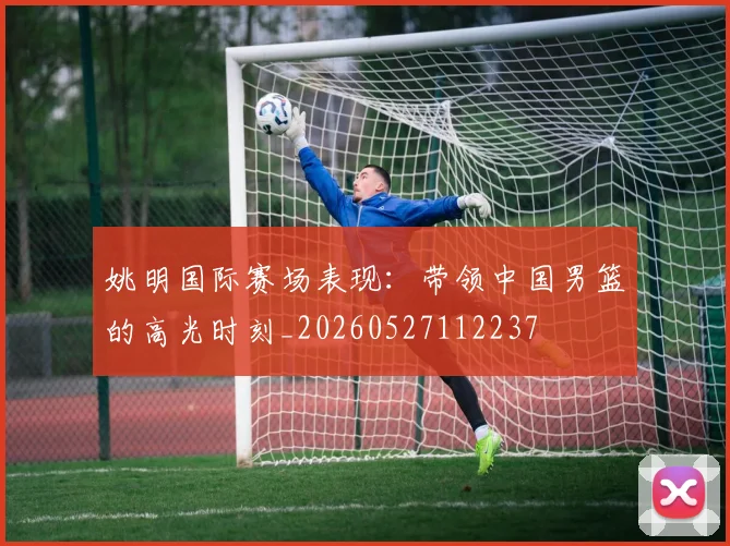 姚明国际赛场表现:带领中国男篮的高光时刻_20260527112237