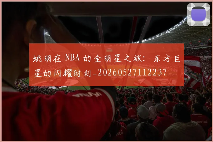 姚明在 NBA 的全明星之旅:东方巨星的闪耀时刻_20260527112237